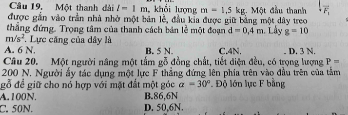 Một thanh dài l=1m , khối lượng m=1,5kg Một đầu thanh vector F_1
được gắn vào trần nhà nhờ một bản lề, đầu kia được giữ bằng một dây treo
thắng đứng. Trọng tâm của thanh cách bản lề một đoạn d=0,4m. Lấy g=10
m/s^2. Lực căng của dây là
A. 6 N. B. 5 N. C. 4N. D. 3 N.
Câu 20. Một người nâng một tấm gỗ đồng chất, tiết diện đều, có trọng lượng P=
200 N. Người ấy tác dụng một lực F thẳng đứng lên phía trên vào đầu trên của tấm
gỗ để giữ cho nó hợp với mặt đất một góc alpha =30°. Độ lớn lực F bằng
A. 100N. B. 86,6N
C. 50N. D. 50,6N.