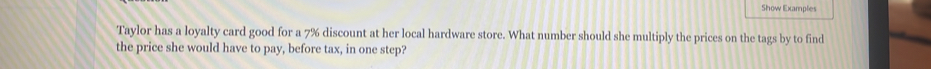 Show Examplies 
Taylor has a loyalty card good for a 7% discount at her local hardware store. What number should she multiply the prices on the tags by to find 
the price she would have to pay, before tax, in one step?