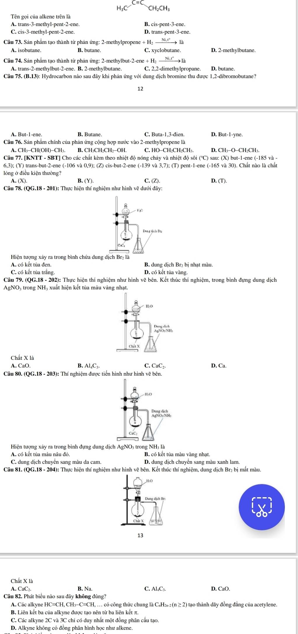 CH_2CH
Tên gọi của alkene trên là
A. trans-3-methyl-pent-2-ene. B. cis-pent-3-ene.
C. cis-3-methyl-pent-2-ene. D. trans-pent-3-ene.
Câu 73. Sản phẩm tạo thành từ phản ứng: 2-methylpropene - +H_2xrightarrow Ni.t° là
A. isobutane. B. butane. C. xyclobutane. D. 2-methylbutane.
Câu 74. Sản phẩm tạo thành từ phản ứng: 2-methylbut-2-ene + +H_2xrightarrow Ni.t^o1 à
A. trans-2-methylbut-2-ene. B. 2-methylbutane. C. 2,2-dimethylpropane. D. butane.
Câu 75. (B.13): Hydrocarbon nào sau đây khi phản ứng với dung dịch bromine thu được 1,2-dibromobutane?
12
A. But-1-ene. B. Butane. C. Buta-1,3-đien. D. But-1-yne.
Câu 76. Sản phẩm chính của phản ứng cộng hợp nước vào 2-methylpropene là
A.
B. CH_3CH_2CH_2-OH C. HO-CH_2CH_2CH_3. D.
Câu 77. [KNTT - SBT] Cho các chất kèm theo nhiệt độ nóng chảy và nhiệt độ sôi (^circ C ) sau:(X)but-1-ene(-185va-
6,3); (Y) trans-but-2-ene (-106va0,9) ); (Z) cis-but-2-ene (-139va3,7);(T) ) pent-1-ene (-165va30).. Chất nào là chất
lồng ở điều kiện thường?
A. (X) B.(Y) C. (Z). .(T).
Câu 78. (QG.18-201) (): Thực hiện thí nghiệm như hình vẽ dưới day:
Hiện tượng xảy ra trong bình chứa dung dịch Br₂ là
A. có kết tủa đen. B. dun gdichBr_2b i nhạt màu.
C. có kết tủa trắng. D. cokettuavang.
Câu 79. (QG.18-202) : Thực hiện thí nghiệm như hình vẽ bên. Kết thúc thí nghiệm, trong bình đựng dung dịch
AgNO_3 trong NH₃ xuất hiện kết tủa màu vàng nhạt.
HO
Chất X
Chất Xla
A.CaO
B. Al_4C_3. CaC_2.
C.
D. Ca.
Câu 80. (QG.18-203): : Thí nghiệm được tiến hình như hình vẽ bên.
Hiện tượng xảy ra trong bình đựng dung dịch AgNO₃ trong NH3 là
A. có kết tủa màu nâu đỏ. B. có kết tủa màu vàng nhạt.
C. dung dịch chuyển sang màu da cam. D. dung dịch chuyển sang màu xanh lam.
Câu 81. (QG.18 - 204): Thực hiện thí nghiệm như hình vẽ bên. Kết thúc thí nghiệm, dung dịch Br₂ bị mất màu.
H:O
a
Dung dịch Br:
13
Chất X là
B. Na.
A CaC_2 C. ALC D. CaO.
Câu 82. Phát biểu nào sau đây không đúng?
A. Các alkyne H HCequiv CH,CH_3-Cequiv CH,..   có công thức chung là ( C_nH_2n-2(n≥ 2 0 tạo thành dãy đồng đăng của acetylene.
B. Liên kết ba của alkyne được tạo nên từ ba liên kết π.
C. Các alkyne 2C và 3C chỉ có duy nhất một đồng phân cấu tạo.
D. Alkyne không có đồng phân hình học như alkene.