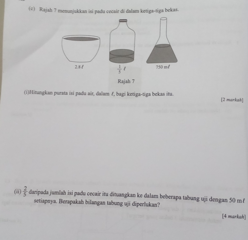 Rajah 7 menunjukkan isi padu cecair di dalam ketiga-tiga bekas.
2.8 l 750 ml
 1/5 
Rajah 7 
(i)Hitungkan purata isi padu air, dalam ?, bagi ketiga-tiga bekas itu. 
[2 markah] 
(ii)  2/5  daripada jumlah isi padu cecair itu dituangkan ke dalam beberapa tabung uji dengan 50 mℓ
setiapnya. Berapakah bilangan tabung uji diperlukan? 
[4 markah]