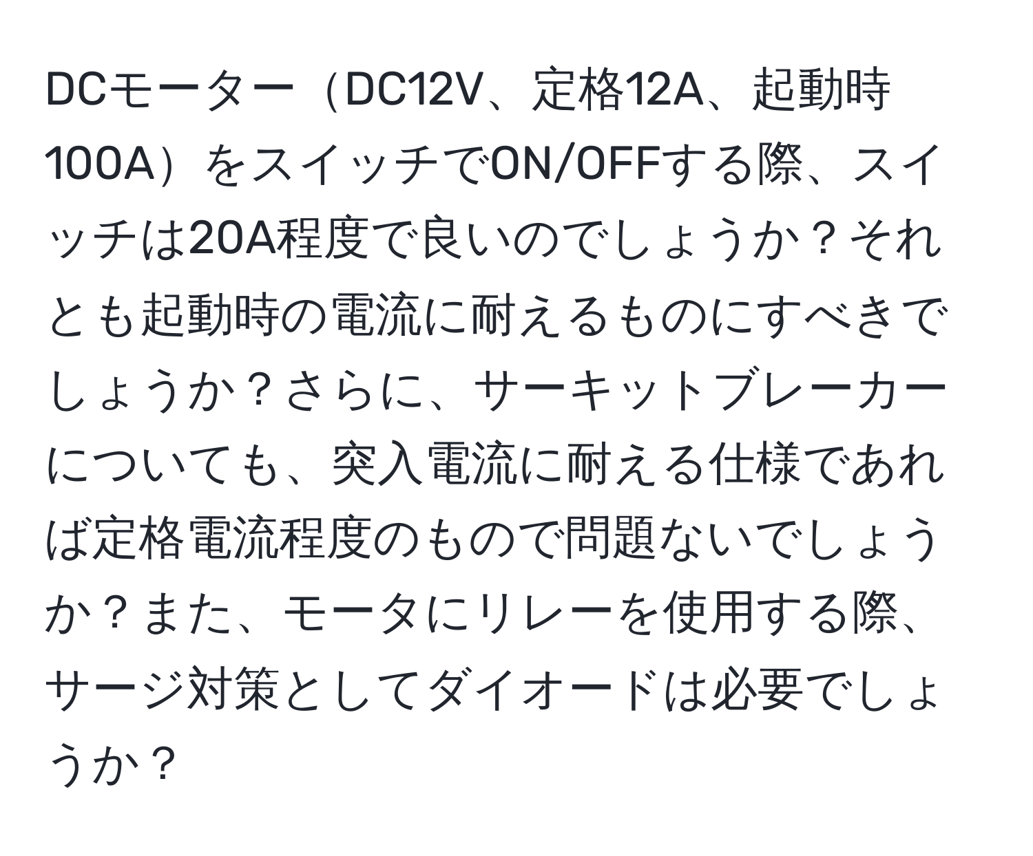 DCモーターDC12V、定格12A、起動時100AをスイッチでON/OFFする際、スイッチは20A程度で良いのでしょうか？それとも起動時の電流に耐えるものにすべきでしょうか？さらに、サーキットブレーカーについても、突入電流に耐える仕様であれば定格電流程度のもので問題ないでしょうか？また、モータにリレーを使用する際、サージ対策としてダイオードは必要でしょうか？