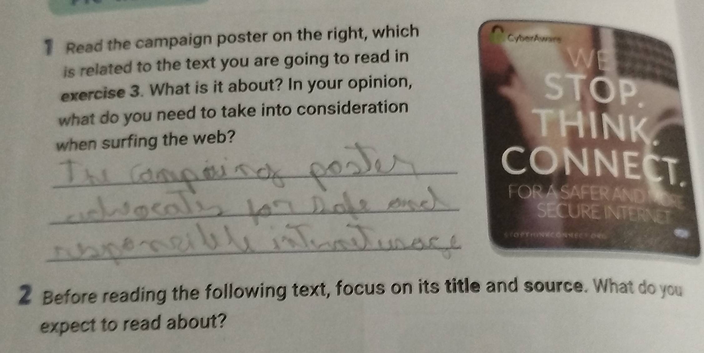 Read the campaign poster on the right, which 
CyberAwars 
is related to the text you are going to read in 
exercise 3. What is it about? In your opinion, STOP 
what do you need to take into consideration 
when surfing the web? 
THINK 
_CONNECT. 
FOR ASAFERAND 
_SECURE INTERNET 
_ 
2 Before reading the following text, focus on its title and source. What do you 
expect to read about?
