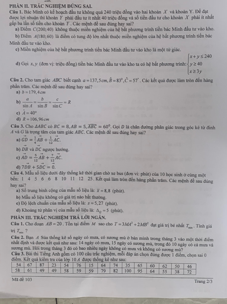 pHÀN II. TRÁC NGHIỆM ĐÚNG SAI.
Câu 1. Bác Minh có kể hoạch đầu tư không quá 240 triệu đồng vào hai khoản X và khoản Y. Để đạt
được lợi nhuận thì khoản Ý phải đầu tư ít nhất 40 triệu đồng và số tiền đầu tư cho khoản X phải ít nhất
gắp ba lần số tiền cho khoản Y . Các mệnh đề sau đúng hay sai?
a) Điểm C(200;40) không thuộc miền nghiệm của hệ bắt phương trình tiền bác Minh đầu tư vào kho.
b) Điểm A(180;60) là điểm có tung độ lớn nhất thuộc miền nghiệm của hệ bắt phương trình tiền bác
Minh đầu tư vào kho.
c) Miền nghiệm của hệ bắt phương trình tiền bác Minh đầu tư vào kho là một tứ giác.
d) Gọi x, y (đơn vị: triệu đồng) tiền bác Minh đầu tư vào kho ta có hệ bất phương trình: beginarrayl x+y≤ 240 y≥ 40 x≥ 3yendarray.
Câu 2. Cho tam giác ABC biết cạnh a=137,5cm,hat B=83°,hat C=57°. Các kết quả được làm tròn đến hàng
phần trăm. Các mệnh đề sau đúng hay sai?
a) b=179,4cm
b)  a/sin A = b/sin B = c/sin C =R
c) hat A=40°
d) R=106,96cm
Câu 3. Cho △ ABC có BC=8,AB=5,widehat ABC=60°. Gọi D là chân đường phân giác trong góc kẻ từ đinh
A và G là trọng tâm của tam giác ABC. Các mệnh đề sau đúng hay sai?
a) vector GD= 1/4 vector AB+ 1/12 vector AC.
b) vector DB và vector DC ngược hướng.
c) vector AD= 5/12 vector AB+ 7/12 vector AC.
d) 7vector DB+5vector DC=vector 0.
Câu 4. Mẫu số liệu dưới đây thống kê thời gian chờ xe bus (đơn vi: phút) của 10 học sinh ở cùng một
bến: 1 4 5 6 6 8 10 11 12 25. Kết quả làm tròn đến hàng phần trăm. Các mệnh đề sau đúng
hay sai?
a) Số trung bình cộng của mẫu số liệu là: overline x=8,8 (phút).
b) Mẫu số liệu không có giá trị nào bất thường.
c) Độ lệch chuẩn của mẫu số liệu là: s=5,27 (phút).
d) Khoảng tứ phân vị của mẫu số liệu là: △ _Q=5 (phút).
PHảN III. TRÁC NGHIỆM TRẬ LờI ngÁN.
Câu 1. Cho đoạn AB=20. Tồn tại điểm M sao cho T=3MA^2+2MB^2 đạt giá trị bé nhất T_min. Tính giá
trj T_min ?
Câu 2. Bạn A Súa thống kê số ngày có mưa, có sương mù ở bản mình trong tháng 3 vào một thời điểm
nhất định và được kết quả như sau: 14 ngày có mưa, 15 ngày có sương mù, trong đó 10 ngày có cả mưa và
sương mù. Hỏi trong tháng 3 đó có bao nhiêu ngày không có mưa và không có sương mù?
Câu 3. Bài thi Tiếng Anh gồm có 100 câu trắc nghiệm, mỗi đáp án chọn đúng được 1 điểm, chọn sai 0
điểm. 
Mã đề 103 Trang 2/3
