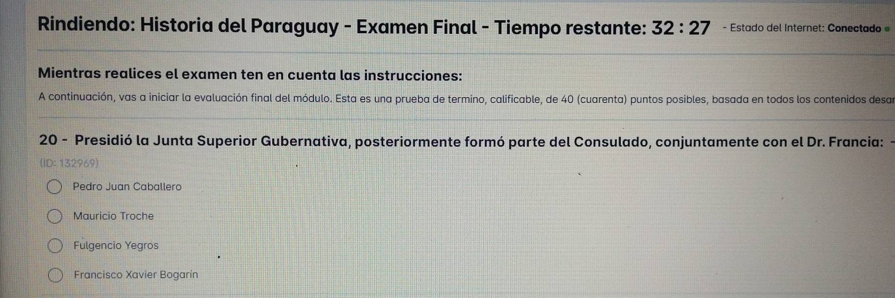 Rindiendo: Historia del Paraguay - Examen Final - Tiempo restante: 32:27 - Estado del Internet: Conectado 
Mientras realices el examen ten en cuenta las instrucciones:
A continuación, vas a iniciar la evaluación final del módulo. Esta es una prueba de termino, calificable, de 40 (cuarenta) puntos posibles, basada en todos los contenidos desa
20 - Presidió la Junta Superior Gubernativa, posteriormente formó parte del Consulado, conjuntamente con el Dr. Francia:
Pedro Juan Caballero
Mauricio Troche
Fulgencio Yegros
Francisco Xavier Bogarín