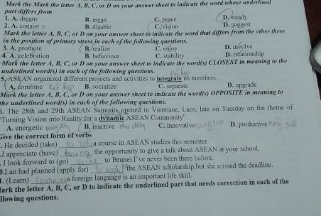 part differs from Mark the Mark the letter A, B, C, or D on your answer sheet to indicate the word whose underlined
2. A. consist 1. A. dream B. mean B. digable C. peace C. vision D. steady D. suggest
Mark the letter A, B, C, or D on your answer sheet to indicate the word that differs from the other three
in the position of primary stress in each of the following questions.
3. A. promote B. realize C. enjoy
4. A. relebration B. behaviour C. stability D. relationship D. involve
Mark the letter A, B, C, or D on your answer sheet to indicate the word(s) CLOSEST in meaning to the
underlined word(s) in each of the following questions.
5, ASEAN organized different projects and activities to integrate its members.
A. combine B. socialize C. separate
Mark the letter A, B, C, or D on your answer sheet to indicate the word(s) OPPOSITE in meaning to D. upgrade
the underlined word(s) in each of the following questions.
5. The 28th and 29th ASEAN Summits opened in Vientiane, Laos, late on Tuesday on the theme of
*Turning Vision into Reality for a dynamic ASEAN Community''. C. innovative
A. energetic B. nactive
Give the correct form of verbs D. productive
. He decided (take) a course in ASEAN studies this semester.
I appreciate (have) __ the opportunity to give a talk about ASEAN at your school.
. I look forward to (go) to Brunei I've never been there before.
0.Lan had planned (apply for) _the ASEAN scholarship,but she missed the deadline.
1. (Learn) a foreign language is an important life skill.
Mark the letter A, B, C, or D to indicate the underlined part that needs correction in each of the
llowing questions.