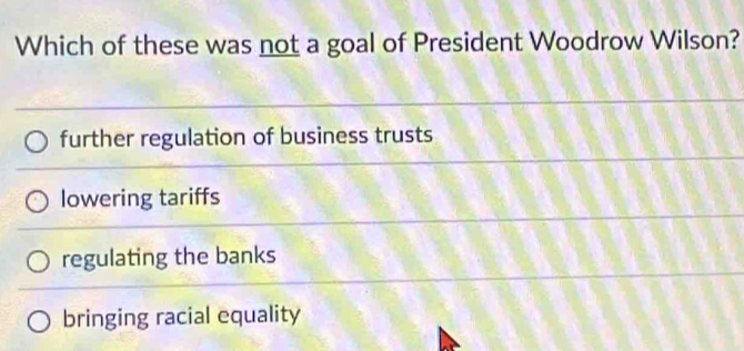 Which of these was not a goal of President Woodrow Wilson?
further regulation of business trusts
lowering tariffs
regulating the banks
bringing racial equality