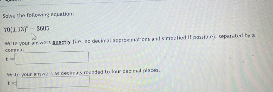 Solve the following equation:
70(1.13)^t=3605
Write your answers exactly (i.e. no decimal approximations and simplified if possible), separated by a 
comma.
t=□
Write your answers as decimals rounded to four decimal places.
tapprox □