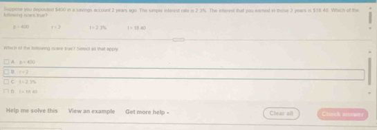 Suppose you deposited $400 in a savings account 2 years ago. The simple interest rate is 2.3%. The interest that you eamed in those 2 years is $18 40. Which of the
kollowing istars true?
p=400 t=2 t=23% I=18.40
Which of the tollowing islare true? Select all that apply
A p=400
B r=2
C t=23%
D 1-1/2≤slant 1
Help me solve this View an example Get more help - Clear all Check answer