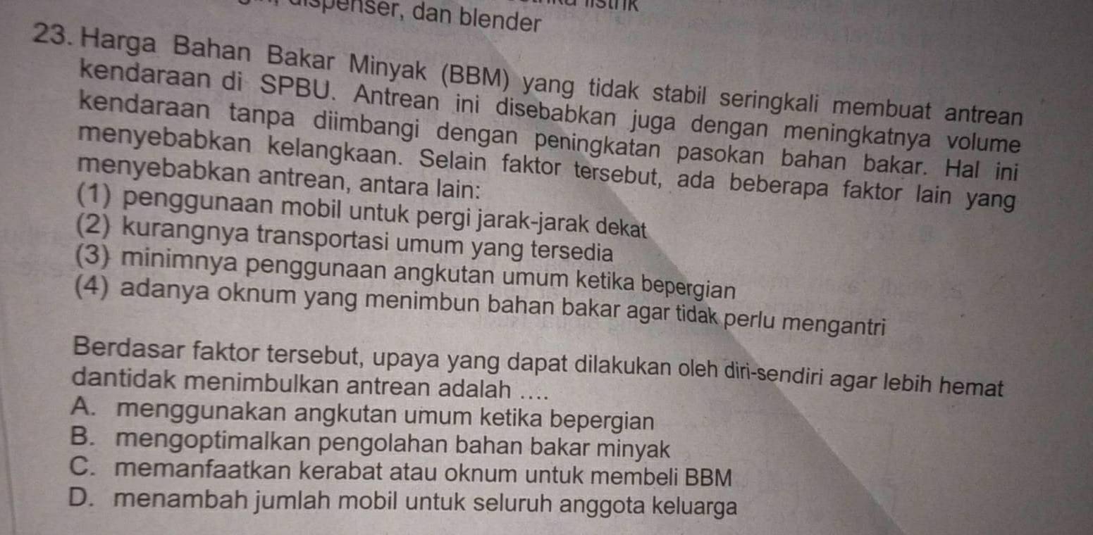 rüispenser, dan blender
23. Harga Bahan Bakar Minyak (BBM) yang tidak stabil seringkali membuat antrean
kendaraan di SPBU. Antrean ini disebabkan juga dengan meningkatnya volume
kendaraan tanpa diimbangi dengan peningkatan pasokan bahan bakar. Hal ini
menyebabkan kelangkaan. Selain faktor tersebut, ada beberapa faktor lain yang
menyebabkan antrean, antara lain:
(1) penggunaan mobil untuk pergi jarak-jarak dekat
(2) kurangnya transportasi umum yang tersedia
(3) minimnya penggunaan angkutan umum ketika bepergian
(4) adanya oknum yang menimbun bahan bakar agar tidak perlu mengantri
Berdasar faktor tersebut, upaya yang dapat dilakukan oleh diri-sendiri agar lebih hemat
dantidak menimbulkan antrean adalah ....
A. menggunakan angkutan umum ketika bepergian
B. mengoptimalkan pengolahan bahan bakar minyak
C. memanfaatkan kerabat atau oknum untuk membeli BBM
D. menambah jumlah mobil untuk seluruh anggota keluarga