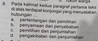 rükun warga
8. Pada kalimat kedua paragraf pertama teks
di atas terdapat konjungsi yang menyatakan
hubungan ....
a. pertentangan dan pemilihan
b. penyamaan dan penyebaban
c. pemilihan dan penjumlahan
d. pengakibatan dan penjumlahan