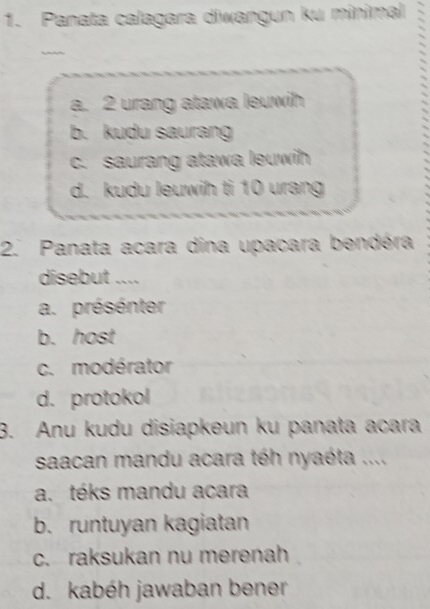 Panata calagara diwangun ku minimal
a. 2 urang atawa leuwih
b. kudu saurang
c. saurang atawa leuwih
d. kudu leuwih ti 10 urang
2. Panata acara dina upacara bendéra
disebut ....
a. présénter
b. host
c. modérator
d. protokol
3. Anu kudu disiapkeun ku panata acara
saacan mandu acara téh nyaéta ....
a. téks mandu acara
b. runtuyan kagiatan
c. raksukan nu merenah
d. kabéh jawaban bener