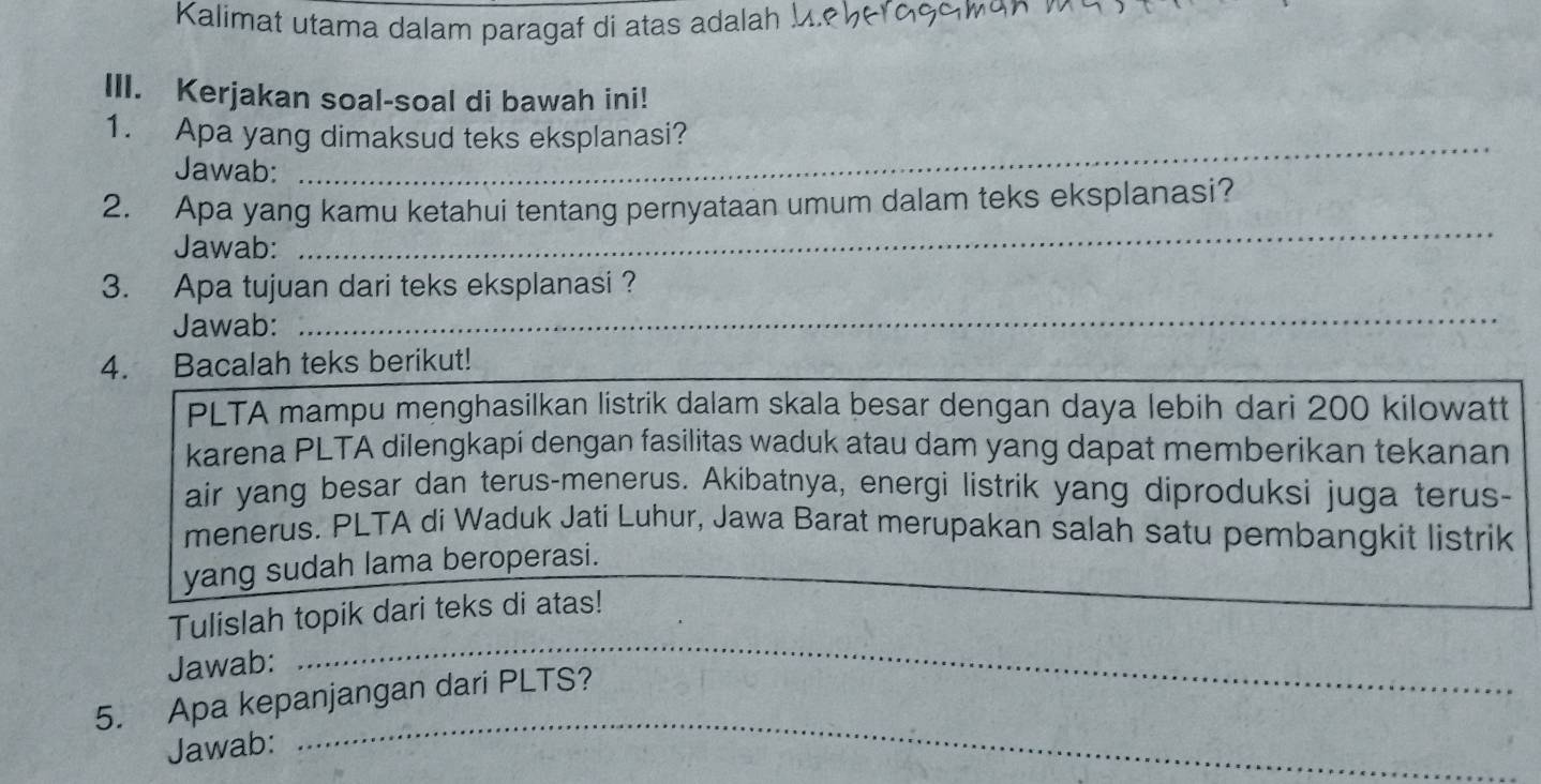 Kalimat utama dalam paragaf di atas adalah M.º५er9ςςκοη 1 
III. Kerjakan soal-soal di bawah ini! 
_ 
1. Apa yang dimaksud teks eksplanasi? 
Jawab: 
2. Apa yang kamu ketahui tentang pernyataan umum dalam teks eksplanasi? 
Jawab: 
_ 
3. Apa tujuan dari teks eksplanasi ? 
Jawab:_ 
4. Bacalah teks berikut! 
PLTA mampu menghasilkan listrik dalam skala besar dengan daya lebih dari 200 kilowatt 
karena PLTA dilengkapí dengan fasilitas waduk atau dam yang dapat memberikan tekanan 
air yang besar dan terus-menerus. Akibatnya, energi listrik yang diproduksi juga terus- 
menerus. PLTA di Waduk Jati Luhur, Jawa Barat merupakan salah satu pembangkit listrik 
yang sudah lama beroperasi. 
_ 
Tulislah topik dari teks di atas! 
Jawab: 
_ 
5. Apa kepanjangan dari PLTS? 
Jawab: