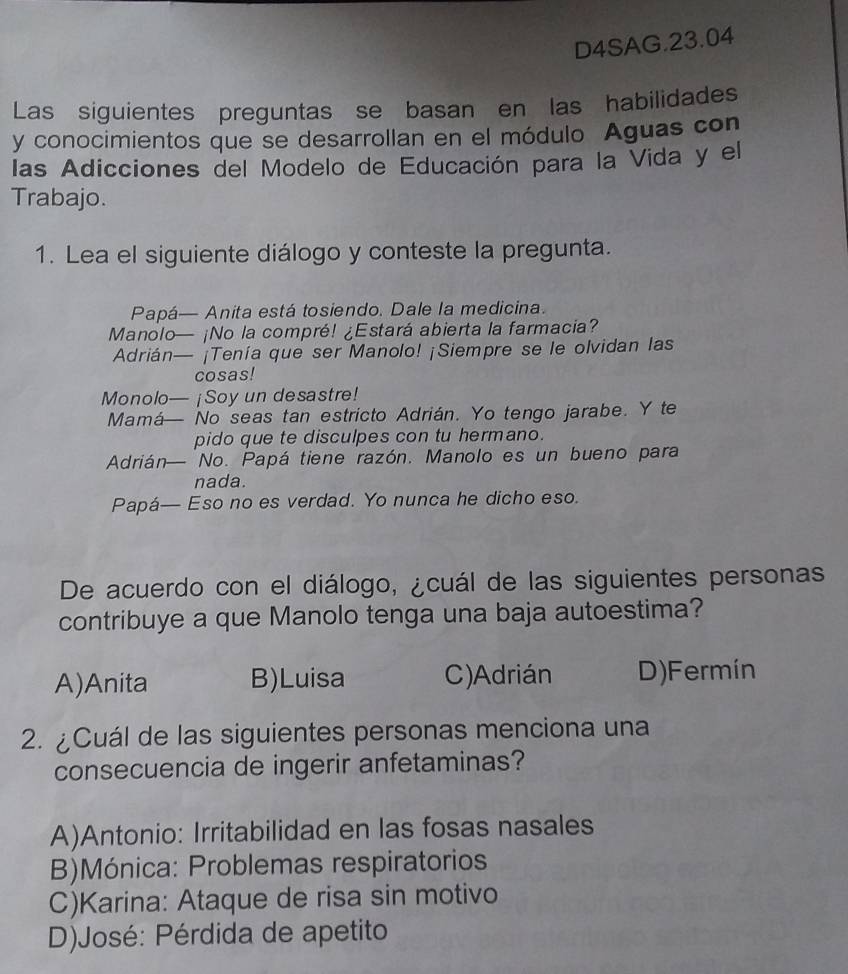 D4SAG.23.04
Las siguientes preguntas se basan en las habilidades
y conocimientos que se desarrollan en el módulo Aguas con
las Adicciones del Modelo de Educación para la Vida y el
Trabajo.
1. Lea el siguiente diálogo y conteste la pregunta.
Papá— Anita está tosiendo. Dale la medicina.
Manolo— ¡No la compré! ¿Estará abierta la farmacia?
Adrián— ¡Tenía que ser Manolo! ¡Siempre se le olvidan las
cosas!
Monolo— ¡Soy un desastre!
Mamá— No seas tan estricto Adrián. Yo tengo jarabe. Y te
pido que te disculpes con tu hermano.
Adrián No. Papá tiene razón. Manolo es un bueno para
nada.
Papá— Eso no es verdad. Yo nunca he dicho eso.
De acuerdo con el diálogo, ¿cuál de las siguientes personas
contribuye a que Manolo tenga una baja autoestima?
A)Anita B)Luisa C)Adrián D)Fermín
2. ¿Cuál de las siguientes personas menciona una
consecuencia de ingerir anfetaminas?
A)Antonio: Irritabilidad en las fosas nasales
B)Mónica: Problemas respiratorios
C)Karina: Ataque de risa sin motivo
D)José: Pérdida de apetito