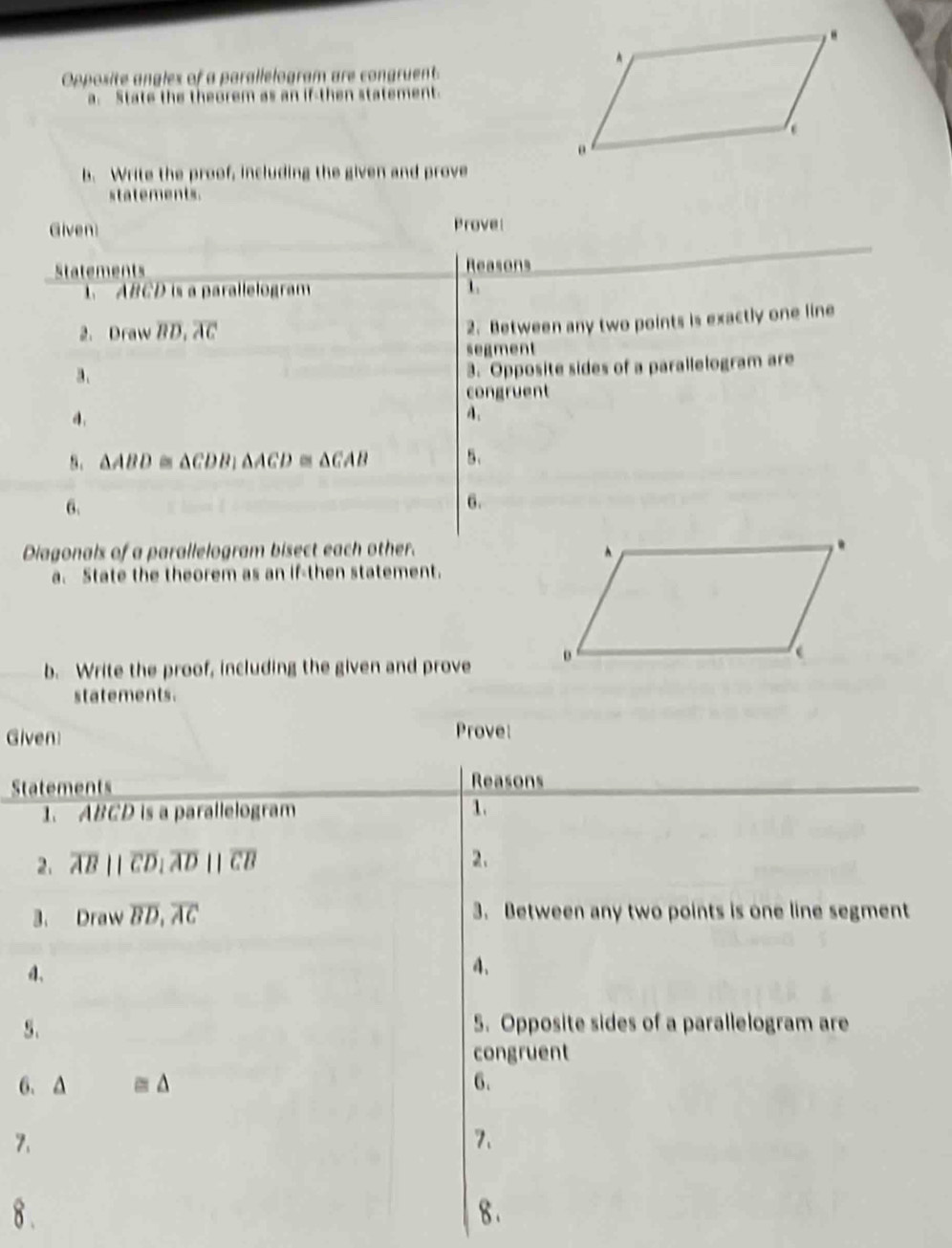 Opposite angles of a parallelogram are congruent 
a. State the theorem as an if-then statement 
b. Write the proof, including the given and prove 
statements. 
Given Prove 
Statements Reasons
ABCD is a parallelogram 1 
2. Draw overline BD, overline AC
2. Between any two points is exactly one line 
segment 
a. 
3. Opposite sides of a parallelogram are 
congruent 
a. 
A. 
8. △ ABD △ CDB_1△ ACD≌ △ CAB 5、 
6. 
6. 
Diagonals of a parallelogram bisect each other. 
a. State the theorem as an if-then statement. 
b. Write the proof, including the given and prove 
statements. 
Given Prove: 
Statements Reasons 
1. ABCD is a parallelogram 1. 
2. overline ABparallel overline CDparallel overline ADparallel overline CB 2. 
3. Draw overline BD, overline AC 3. Between any two points is one line segment 
d. 
4. 
5. 5. Opposite sides of a parallelogram are 
congruent 
6. ≌ △ 6. 
7. 
7. 
8 . 8 .