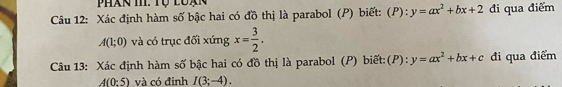 Phan II. Tụ luạn 
Câu 12: Xác định hàm số bậc hai có đồ thị là parabol (P) biết: (P): y=ax^2+bx+2 đi qua điểm
A(1;0) và có trục đối xứng x= 3/2 . 
Câu 13: Xác định hàm số bậc hai có đồ thị là parabol (P) biết:(P): y=ax^2+bx+c đi qua điểm
A(0:5) và có đỉnh I(3;-4).