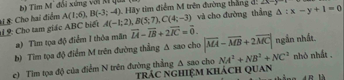 Tìm M' đổi xứng với M quả 
i 8: Cho hai điểm A(1;6), B(-3;-4). Hãy tìm điểm M trên đường thắng d: 2x-y
i 9: Cho tam giác ABC biết A(-1;2), B(5;7), C(4;-3) và cho đường thẳng △ :x-y+1=0
a) Tìm tọa độ điểm I thỏa mãn vector IA-vector IB+2vector IC=vector 0. 
b) Tìm tọa độ điểm M trên đường thẳng Δ sao cho |vector MA-vector MB+2vector MC| ngắn nhất. 
c) Tìm tọa độ của điểm N trên đường thẳng △ sao c NA^2+NB^2+NC^2 nhỏ nhất . 
trác nghIệm khách quan 
AR|