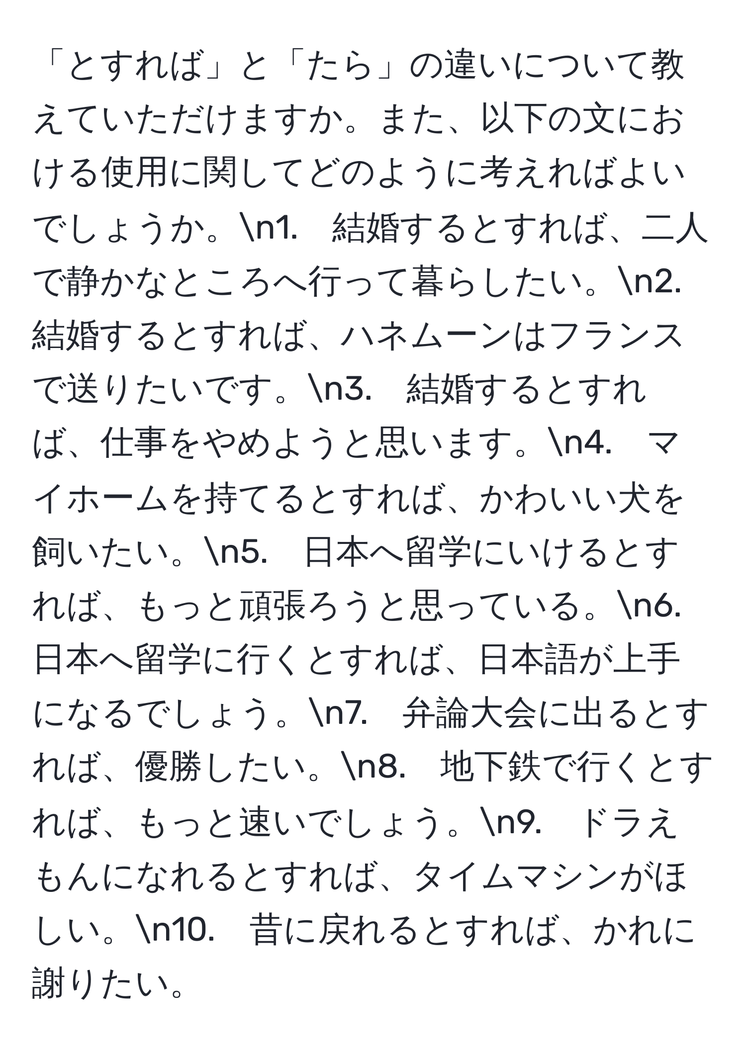 「とすれば」と「たら」の違いについて教えていただけますか。また、以下の文における使用に関してどのように考えればよいでしょうか。n1.　結婚するとすれば、二人で静かなところへ行って暮らしたい。n2.　結婚するとすれば、ハネムーンはフランスで送りたいです。n3.　結婚するとすれば、仕事をやめようと思います。n4.　マイホームを持てるとすれば、かわいい犬を飼いたい。n5.　日本へ留学にいけるとすれば、もっと頑張ろうと思っている。n6.　日本へ留学に行くとすれば、日本語が上手になるでしょう。n7.　弁論大会に出るとすれば、優勝したい。n8.　地下鉄で行くとすれば、もっと速いでしょう。n9.　ドラえもんになれるとすれば、タイムマシンがほしい。n10.　昔に戻れるとすれば、かれに謝りたい。