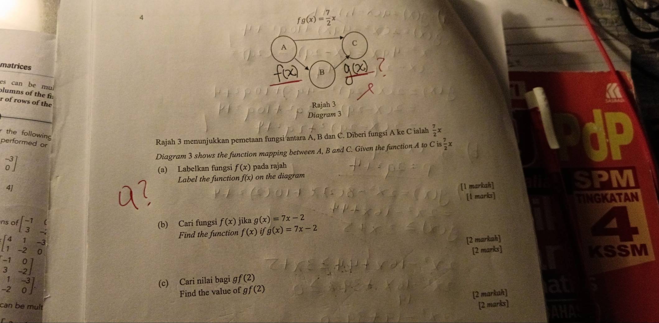 4
fg(x)= 7/2 x
A 
C 
matrices 
B 
es can be mul 
plumns of the f 
r of rows of the 
Rajah 3 
Diagram 3 
r the following 
performed or 
Rajah 3 menunjukkan pemetaan fungsi antara A, B dan C. Diberi fungsi A ke C ialah  7/2 x
Diagram 3 shows the function mapping between A, B and C. Given the function A to Cis 7/2 x
beginbmatrix -3 0endbmatrix
(a) Labelkan fungsi f(x) pada rajah 
Label the function f(x) on the diagram 
4] 
[1 markah] a PM 
[l marks] TINGKATAN 
ns of beginbmatrix -1&( 3&-2endbmatrix (b) Cari fungsi f(x) jika g(x)=7x-2
a
beginbmatrix 4&1&-3 1&-2&0endbmatrix
Find the function f(x) if g(x)=7x-2
[2 markah] 
[2 marks] KSSM
beginbmatrix -1&0 3&-2endbmatrix
.beginarrayr 1&-3 -2&0endbmatrix. 
(c) Cari nilai bagi ɡ f(2)
Find the value of gf(2)
[2 markah] 
can be mult [2 marks]