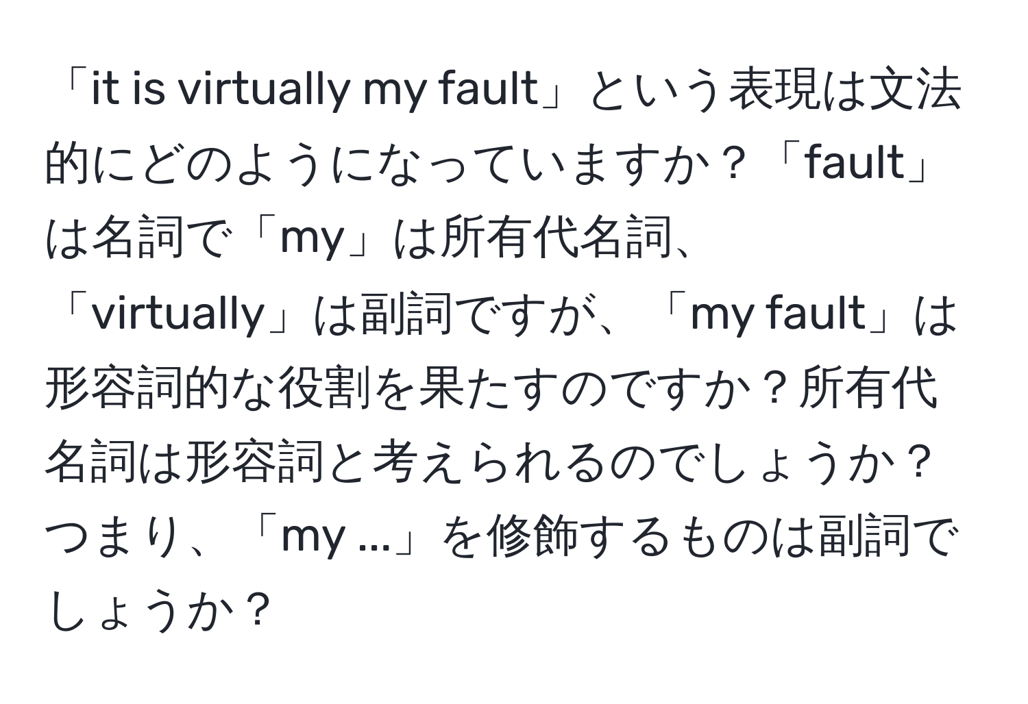 「it is virtually my fault」という表現は文法的にどのようになっていますか？「fault」は名詞で「my」は所有代名詞、「virtually」は副詞ですが、「my fault」は形容詞的な役割を果たすのですか？所有代名詞は形容詞と考えられるのでしょうか？つまり、「my ...」を修飾するものは副詞でしょうか？