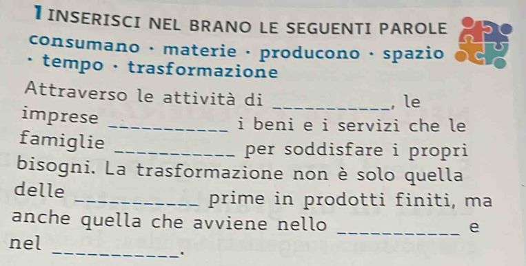 】INSERISCI NEL BRANO LE SEGUENTI PAROLE 
consumano · materie · producono · spazio 
· tempo · trasformazione 
Attraverso le attività di _, le 
imprese_ 
i beni e i servizi che le 
famiglie_ 
per soddisfare i propri 
bisogni. La trasformazione non è solo quella 
delle 
_prime in prodotti finiti, ma 
anche quella che avviene nello 
_e 
_ 
nel 
.