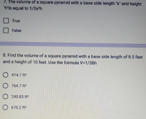 The volume of a square pyramid with a base side length "s" and height
'' h ''is equal to 1/3s^2h
True
False
8. Find the volume of a square pyramid with a base side length of 8.5 feet
and a height of 10 feet. Use the formula V=1/3Bh
414.7ft^3
764.7ft^2
240.83ft^2
670.2ft^2