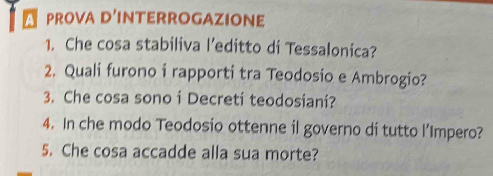 A PROva D'INTERROGAZIoNe 
1. Che cosa stabiliva l’editto di Tessalonica? 
2. Quali furono i rapporti tra Teodosio e Ambrogio? 
3. Che cosa sono i Decreti teodosiani? 
4. In che modo Teodosio ottenne il governo di tutto l’Impero? 
5. Che cosa accadde alla sua morte?