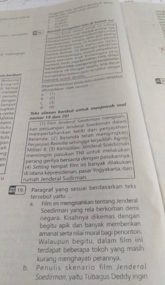 …? ?=
1 0 iocalah genggalan  teks di bawah i  n
ebut inerupakan (1) Kisah dalam novel mi cukup
menank karena sult diebak ending r y a 
Pembaca perlu mengemyitk an dáhi untul
membatanya Sampaï akhir pur ending
mash menggantung cn Rupanya penul
merencanakan untuk menyusun dalan 
cukup mengganggu, seperti penyebutan
k melengkap 
bentuk dwilogi. (3) Beberapa kekeliruan
nama keempat anak Kertanegara yang 
berbeda- beda, juga kesalahan ketik, tetapi
hal tersebut tidak mengurangi kenikmatan 
membaca. (4) Dengan begitu, kita dapat
san berikut!
mengetahui bahwa puísi tersebut sangat
Berbantal menarik untuk dimiliki.
20
Bagian kelebihan pada teks ulasan tersebut
biografi
ditunjukkan oleh nomor ...
m u a
menjadi
a. (1)
penulis b. (2)
dengan
Sampul c. (3)
isajikan d. (4)
a-cerita Teks ulasan berikut untuk menjawab soal
Bahasa
ha mi nomor 19 dan 20!
(1) Film Jenderal Soedirman mengisah
buku kan perjuangan Jenderal Soedirman dalam
rikan mempertahankan NKRI dari penjajahan
tulis
Belanda. (2) Belanda telah mengingkari
gian Perjanjian Renville sehingga terjadilah Agres
afi,
Militer II. (3) Kemudian, Jenderal Soedirman
ng 
memimpin pasukan TNI untuk melakukan
m perang gerilya bersama dengan pasukannya.
an (4) Setting tempat film ini banyak dilakukan
di istana kepresidenan, pasar Yogyakarta, dan
u rumah Jenderal Sudirman.
19. Paragraf yang sesuai berdasarkan teks
tersebut yaitu ....
a. Film ini mengisahkan tentang Jenderal
Soedirman yang rela berkorban demi
negara. Kisahnya dikemas dengan
begitu apik dan banyak memberikan
amanat serta nilai moral bagi penonton.
Walaupun begitu, dalam film ini
terdapat beberapa tokoh yang masih
kurang menghayati perannya.
b. Penulis skenario film Jenderal
Soedirman, yaitu Tubagus Deddy ingin