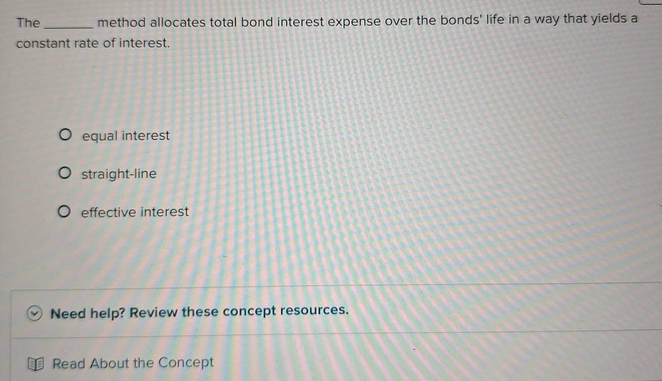 The _method allocates total bond interest expense over the bonds' life in a way that yields a
constant rate of interest.
equal interest
straight-line
effective interest
Need help? Review these concept resources.
Read About the Concept