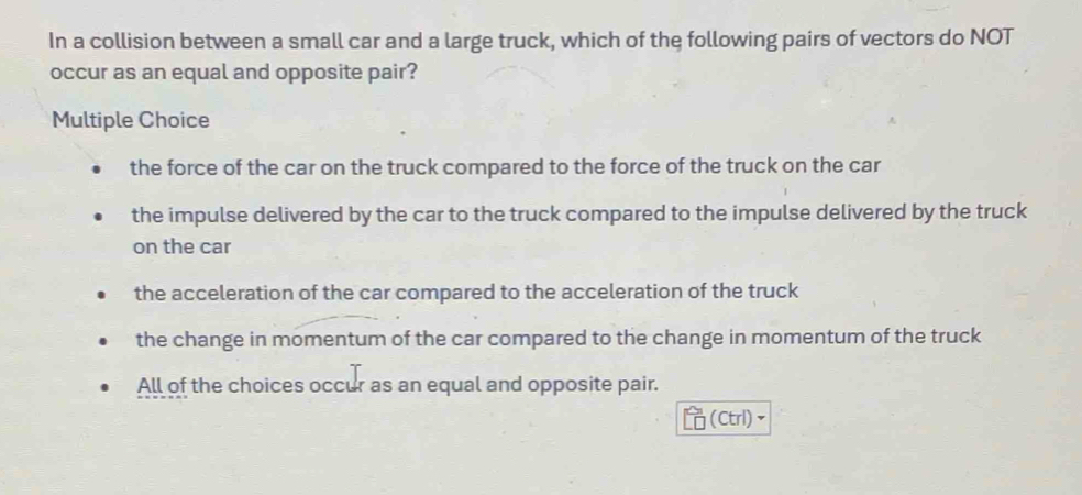 In a collision between a small car and a large truck, which of the following pairs of vectors do NOT
occur as an equal and opposite pair?
Multiple Choice
the force of the car on the truck compared to the force of the truck on the car
the impulse delivered by the car to the truck compared to the impulse delivered by the truck
on the car
the acceleration of the car compared to the acceleration of the truck
the change in momentum of the car compared to the change in momentum of the truck
All of the choices occur as an equal and opposite pair.
(Ctrl)、