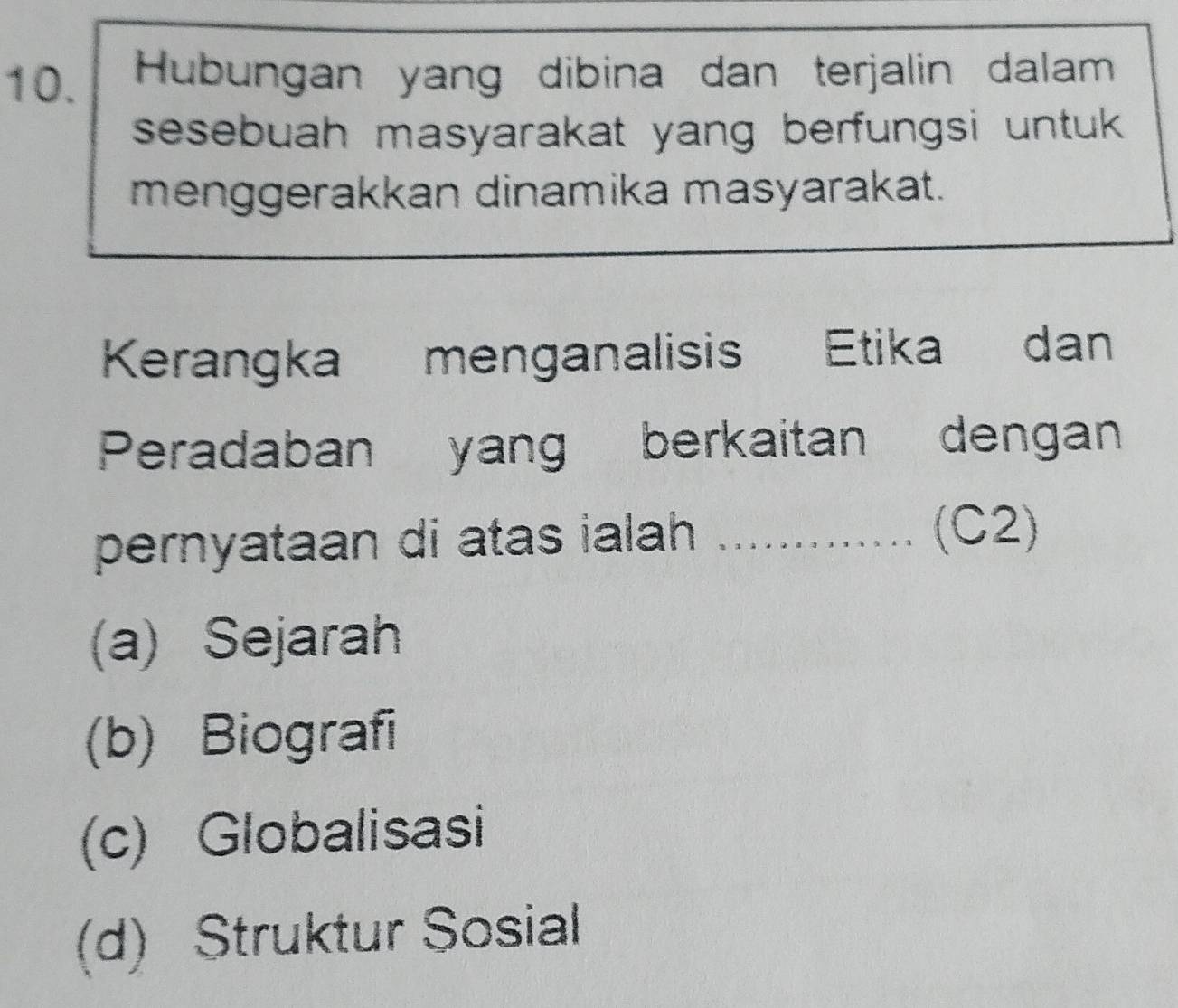 Hubungan yang dibina dan terjalin dalam
sesebuah masyarakat yang berfungsi untuk .
menggerakkan dinamika masyarakat.
Kerangka menganalisis Etika dan
Peradaban yang berkaitan dengan
pernyataan di atas ialah ....
(C2)
(a) Sejarah
(b) Biografi
(c) Globalisasi
(d) Struktur Sosial