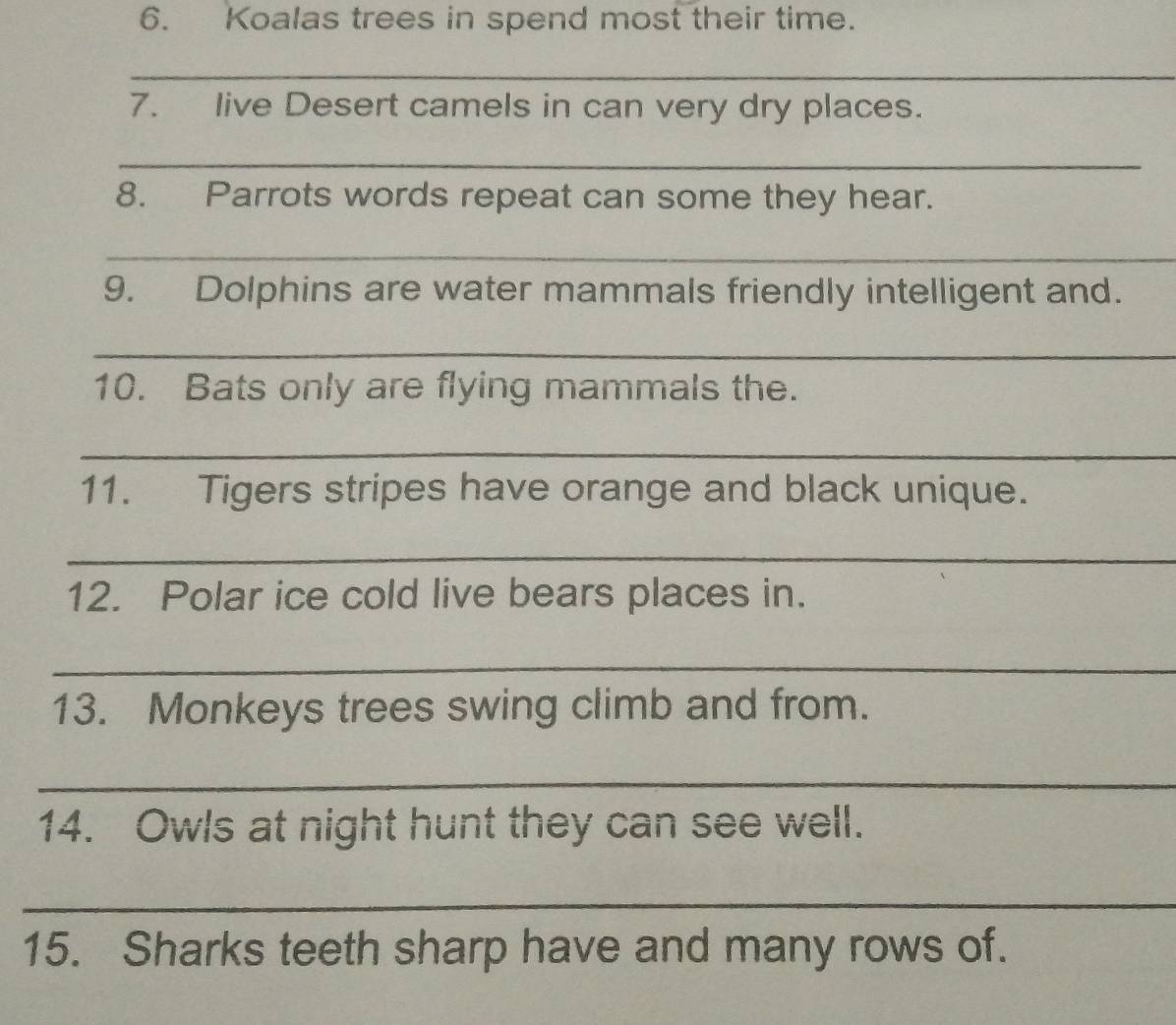 Koalas trees in spend most their time. 
_ 
7. live Desert camels in can very dry places. 
_ 
8. Parrots words repeat can some they hear. 
_ 
9. Dolphins are water mammals friendly intelligent and. 
_ 
10. Bats only are flying mammals the. 
_ 
11. Tigers stripes have orange and black unique. 
_ 
12. Polar ice cold live bears places in. 
_ 
13. Monkeys trees swing climb and from. 
_ 
14. Owls at night hunt they can see well. 
_ 
15. Sharks teeth sharp have and many rows of.