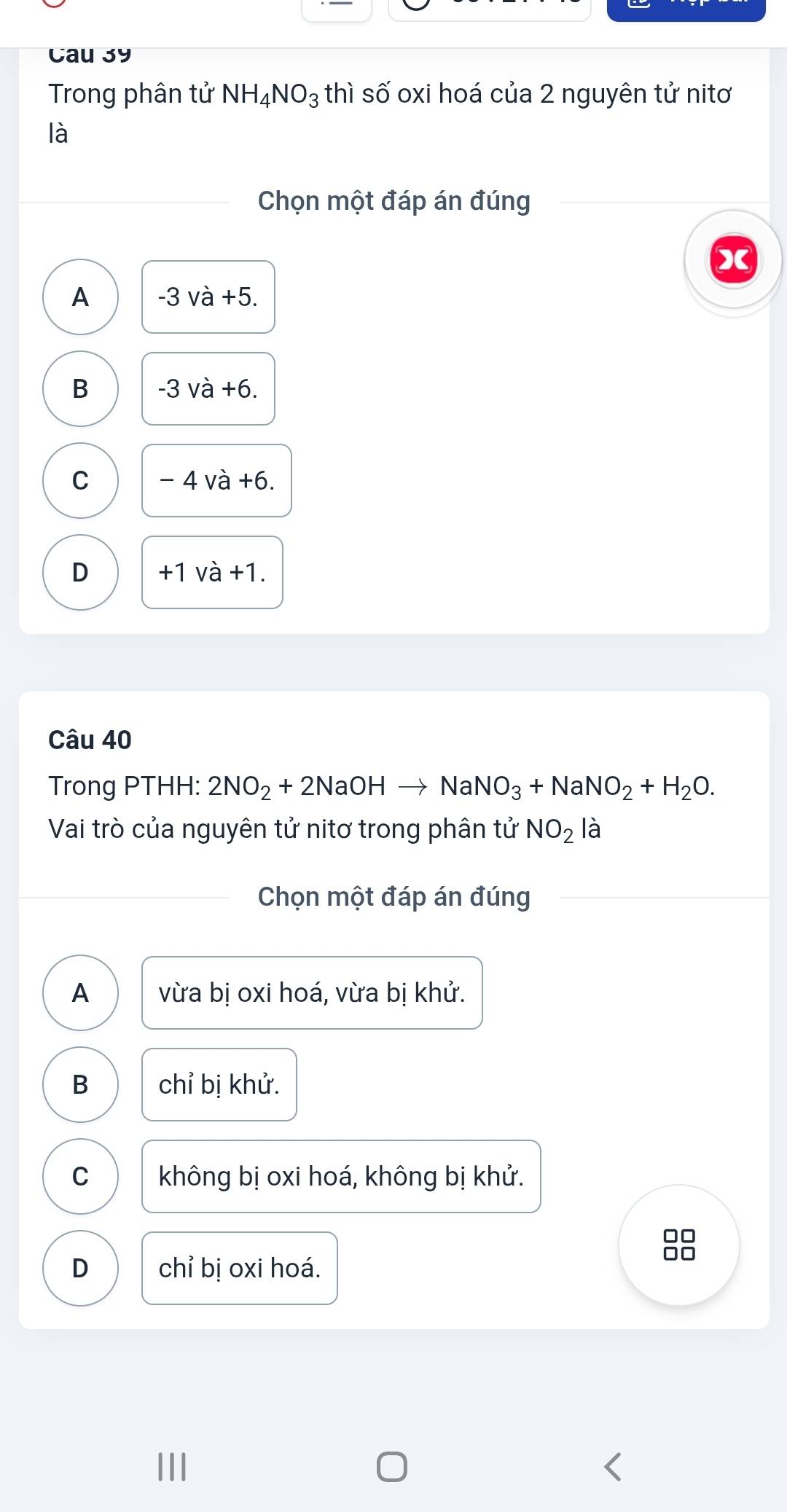 Cau 39
Trong phân tử NH_4NO_3 thì số oxi hoá của 2 nguyên tử nitơ
là
Chọn một đáp án đúng

A -3va+5
B -3va+6
C -4va+6.
D +1 và +1.
Câu 40
Trong PTHH: 2NO_2+2NaOHto NaNO_3+NaNO_2+H_2O. 
Vai trò của nguyên tử nitơ trong phân tử NO_2 là
Chọn một đáp án đúng
A vừa bị oxi hoá, vừa bị khử.
B chỉ bị khử.
C không bị oxi hoá, không bị khử.
□□
D chỉ bị oxi hoá.
0□