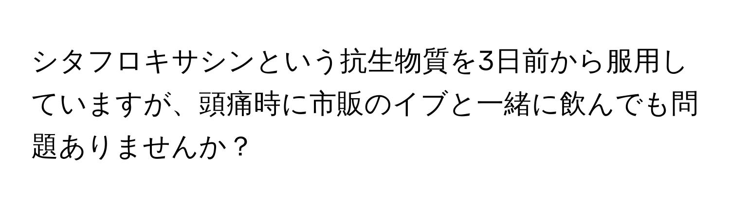 シタフロキサシンという抗生物質を3日前から服用していますが、頭痛時に市販のイブと一緒に飲んでも問題ありませんか？