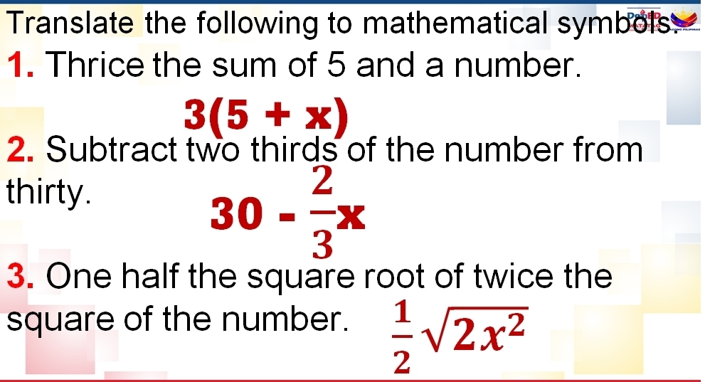 Translate the following to mathematical symbols: 
1. Thrice the sum of 5 and a number.
3(5+x)
2. Subtract two thirds of the number from 
thirty.
30- 2/3 x
3. One half the square root of twice the 
square of the number.
 1/2 sqrt(2x^2)