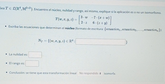 Sea T∈ C(R^4,M^(2* 2)). Encuentre el núcleo, nulidad y rango, así mismo, explique si la aplicación es o no un isomorfismo.
T(w,x,y,z)=beginbmatrix 3· w&-7· (x+w) 2· z&6· (z+y)endbmatrix
Escriba las ecuaciones que determinan el núcleo (formato de escritura: ecuación) , ecuación), . . . , ecuación l_n )
N_T= (w,x,y,z)∈ R^4:□ 
La nulidad es: □ 
El rango es: □ 
Conclusión: se tiene que esta transformación lineal No respondido isomorfa.