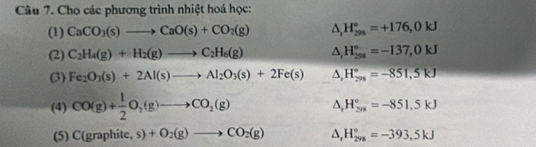 Cho các phương trình nhiệt hoá học: 
(1) CaCO_3(s)to CaO(s)+CO_2(g) △ _rH_(298)°=+176,0kJ
(2) C_2H_4(g)+H_2(g)to C_2H_6(g) △ _rH_(298)°=-137,0kJ
(3) Fe_2O_3(s)+2Al(s)to Al_2O_3(s)+2Fe(s) △ _rH_(298)°=-851,5kJ
(4) CO(g)+ 1/2 O_2(g)to CO_2(g)
△ _rH_(298)°=-851,5kJ
(5) C(graphite,s)+O_2(g)to CO_2(g) △ _rH_(298)°=-393,5kJ