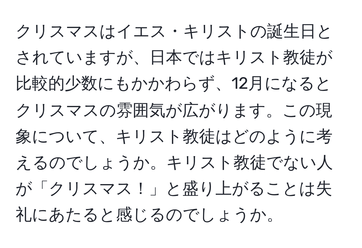 クリスマスはイエス・キリストの誕生日とされていますが、日本ではキリスト教徒が比較的少数にもかかわらず、12月になるとクリスマスの雰囲気が広がります。この現象について、キリスト教徒はどのように考えるのでしょうか。キリスト教徒でない人が「クリスマス！」と盛り上がることは失礼にあたると感じるのでしょうか。