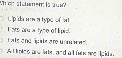 Which statement is true?
Lipids are a type of fat.
Fats are a type of lipid.
Fats and lipids are unrelated.
All lipids are fats, and all fats are lipids.