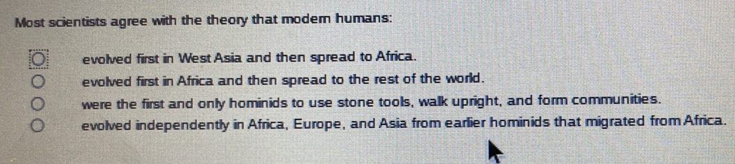 Most scientists agree with the theory that modern humans:
evolved first in West Asia and then spread to Africa.
evolved first in Africa and then spread to the rest of the world.
were the first and only hominids to use stone tools, walk upright, and form communities.
evolved independently in Africa, Europe, and Asia from earlier hominids that migrated fromAfrica.