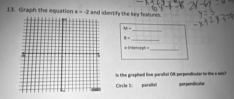 Graph the equation x=-2 and identify the key features.
M=
_
_
B=
x-intercept =_
Is the graphed line parallel OR perpendicular to the x axis?
Circle 1: parallel perpendicular