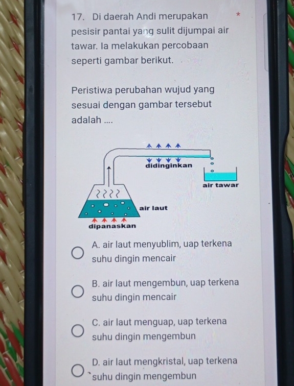 Di daerah Andi merupakan *
pesisir pantai yang sulit dijumpai air
tawar. Ia melakukan percobaan
seperti gambar berikut.
Peristiwa perubahan wujud yang
sesuai dengan gambar tersebut
adalah ....
A. air laut menyublim, uap terkena
suhu dingin mencair
B. air laut mengembun, uap terkena
suhu dingin mencair
C. air laut menguap, uap terkena
suhu dingin mengembun
D. air laut mengkristal, uap terkena
suhu dingin mengembun