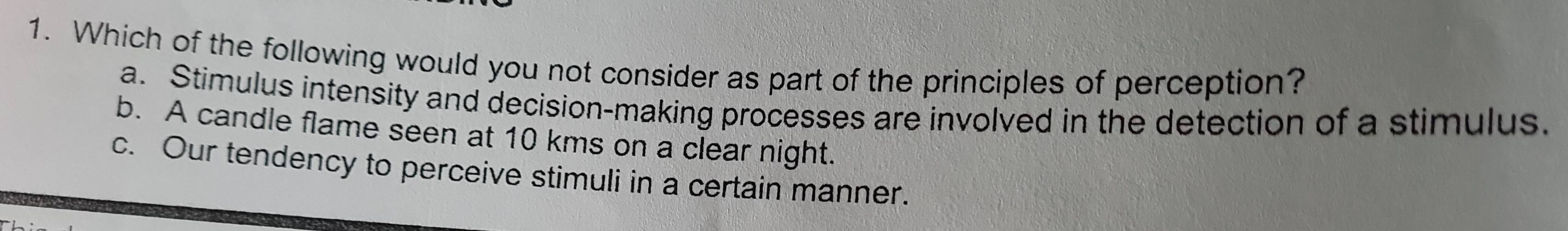 Which of the following would you not consider as part of the principles of perception?
a. Stimulus intensity and decision-making processes are involved in the detection of a stimulus.
b. A candle flame seen at 10 kms on a clear night.
c. Our tendency to perceive stimuli in a certain manner.
