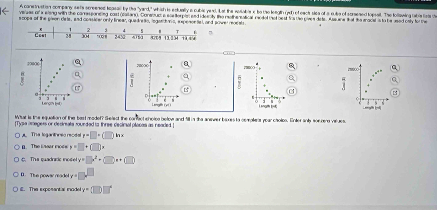 A construction company sells screened topsoil by the "yard," which is actually a cubic yard. Let the variable x be the length (yd) of each side of a cube of screened topsoil. The following table lists th
values of x along with the corresponding cost (dollars). Construct a scatterplot and identify the mathematical model that best fits the given data. Assume that the model is to be used only for the
scope of the given data, and consider only linear, quadratic, logarithmic, exponential, and power models
20000 20000 20000 20000
i
J 6 o i
o

0 3 6 9 0
0 3 9
n 6
Lengt overline D 1 Length (yd) lLength (yd) Length (yd)
What is the equation of the best model? Select the correct choice below and fill in the answer boxes to complete your choice. Enter only nonzero values.
(Type integers or decimals rounded to three decimal places as needed.)
A. The logarithmic model y=□ +(□ )ln x
B. The linear model y=□ +(□ )x
C. The quadratic mode y=□ x^2+(□ )x+(□ )
D. The power model y= □ x^(□)
E. The exponential model y=(□ )□^x