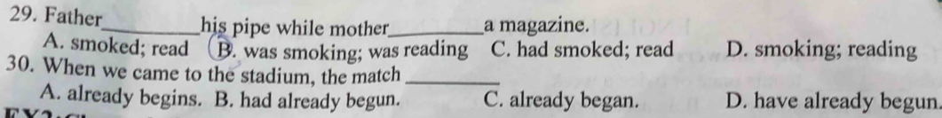 Father_ his pipe while mother_ a magazine.
A. smoked; read B. was smoking; was reading C. had smoked; read D. smoking; reading
30. When we came to the stadium, the match_
A. already begins. B. had already begun. C. already began. D. have already begun.