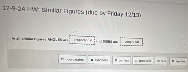 12-9-24 HW: Similar Figures (due by Friday 12/13) 
In all similar figures ANGLES are proportional and SIDES are congruent 
:: coordinates :: cylinders :: perfect # products :: sus :: square