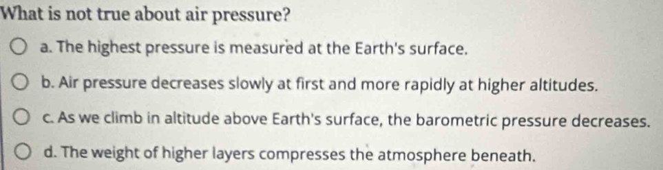 What is not true about air pressure?
a. The highest pressure is measured at the Earth's surface.
b. Air pressure decreases slowly at first and more rapidly at higher altitudes.
c. As we climb in altitude above Earth's surface, the barometric pressure decreases.
d. The weight of higher layers compresses the atmosphere beneath.