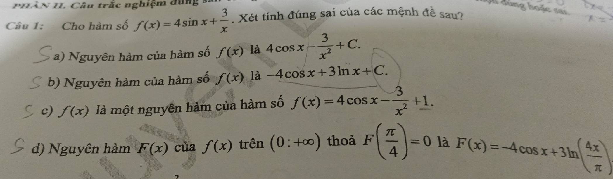 PHÂN II. Câu trắc nghiệm dùng
h dùng hoặc sai
Câu 1: Cho hàm số f(x)=4sin x+ 3/x . Xét tính đúng sai của các mệnh đề sau?
a) Nguyên hàm của hàm số f(x) là 4cos x- 3/x^2 +C.
b) Nguyên hàm của hàm số f(x) là -4cos x+3ln x+C.
c) f(x) là một nguyên hàm của hàm số f(x)=4cos x- 3/x^2 +1.
d) Nguyên hàm F(x) của f(x) trên (0:+∈fty ) thoả F( π /4 )=0 là
F(x)=-4cos x+3ln ( 4x/π  )