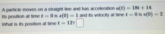 A particle moves on a straight line and has acceleration a(t)=18t+14. 
Its position at time t=0 is s(0)=1 and its velocity at time t=0 is v(0)=2. 
What is its position at time t=12 ?