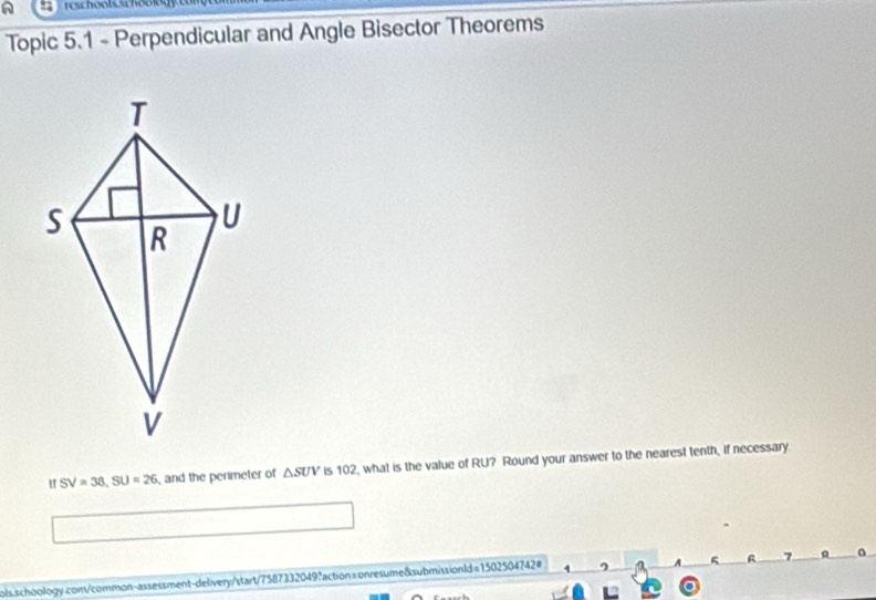 Topic 5.1 - Perpendicular and Angle Bisector Theorems 
If SV=38, SU=26 and the perimeter of △ SUV is 102, what is the value of RU? Round your answer to the nearest tenth, if necessary 
g a 7 
ols.schoology.com/common-assessment-delivery/start/7587332049?action=onresume8submissionld=1502504742# 4 ^