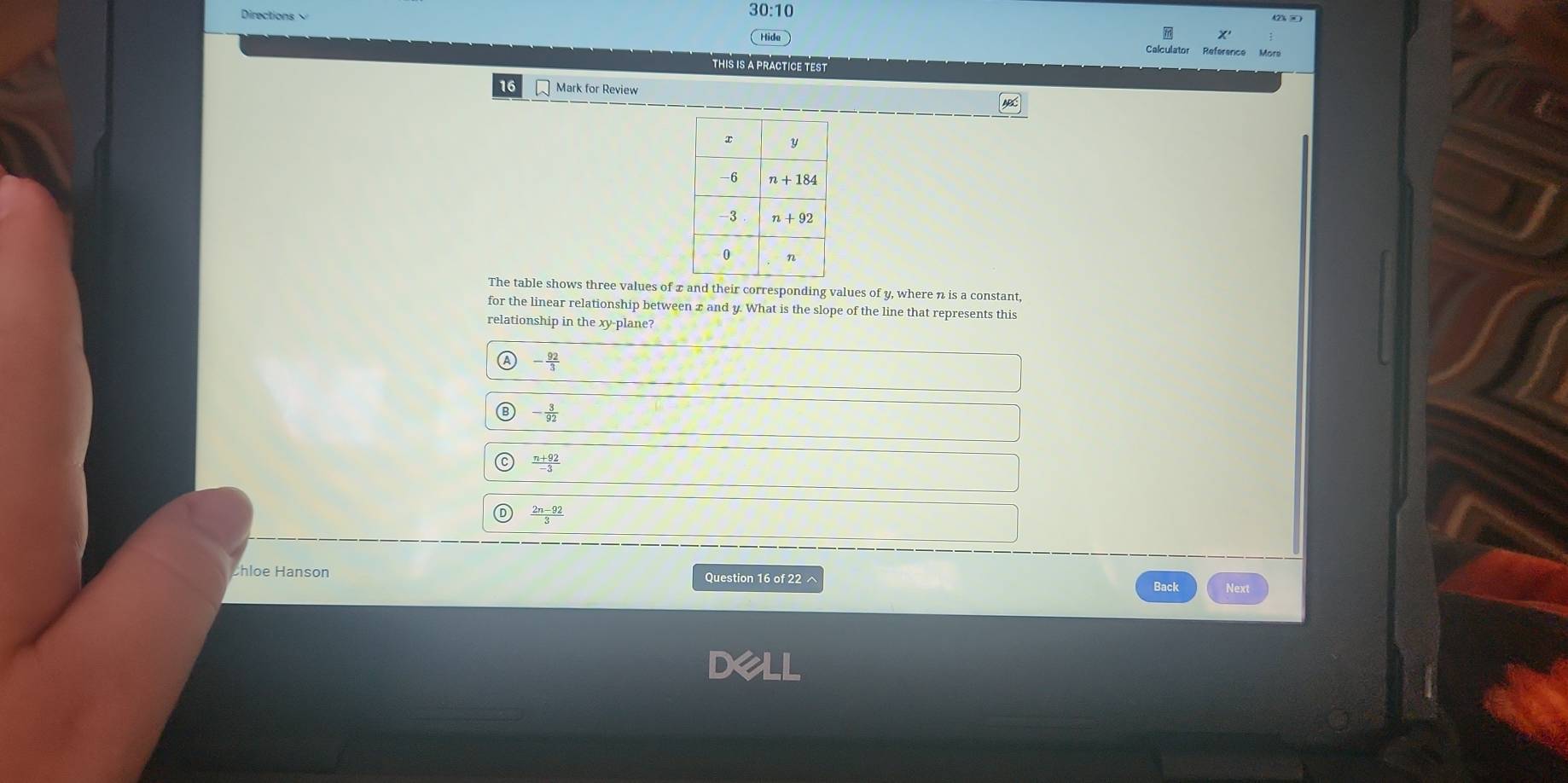 Directions 30:10
Hide
Calculator Reference
THIS IS A PRACTICE TEST
16 Mark for Review
The table shows three values of x and their corresponding values of y, where n is a constant,
for the linear relationship between x and y. What is the slope of the line that represents this
relationship in the xy-plane?
A - 92/3 
- 3/92 
 (n+92)/-3 
 (2n-92)/3 
Chloe Hanson Question 16 of 22 ^ Next
Back